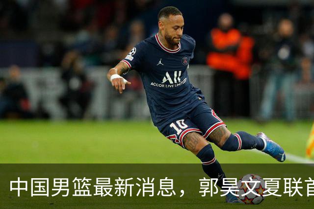 中国男篮最新消息，郭昊文夏联首秀4分3助 U17男篮世界第10名收官