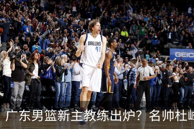 广东男篮新主教练出炉？名帅杜峰要下课？朱芳雨想邀请1人加盟！