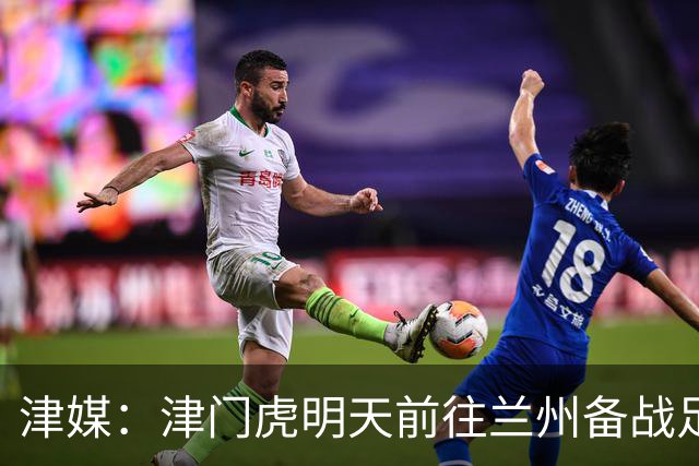 津媒：津门虎明天前往兰州备战足协杯，外援和孙铭谦都不能出场