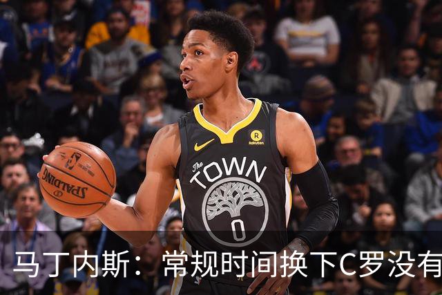 马丁内斯：常规时间换下C罗没有意义，我将带着感激和骄傲离开